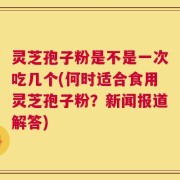灵芝孢子粉是不是一次吃几个(何时适合食用灵芝孢子粉？新闻报道解答)