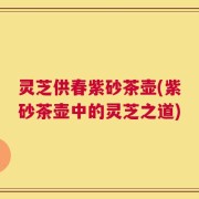 灵芝供春紫砂茶壶(紫砂茶壶中的灵芝之道)