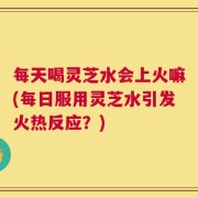 每天喝灵芝水会上火嘛(每日服用灵芝水引发火热反应？)