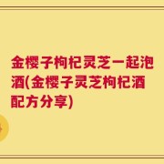 金樱子枸杞灵芝一起泡酒(金樱子灵芝枸杞酒配方分享)
