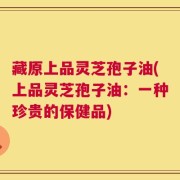 藏原上品灵芝孢子油(上品灵芝孢子油：一种珍贵的保健品)