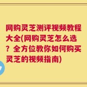 网购灵芝测评视频教程大全(网购灵芝怎么选？全方位教你如何购买灵芝的视频指南)