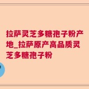 拉萨灵芝多糖孢子粉产地_拉萨原产高品质灵芝多糖孢子粉
