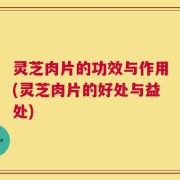灵芝肉片的功效与作用(灵芝肉片的好处与益处)