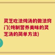 灵芝吃法炖汤的做法窍门(炖制营养美味的灵芝汤的简单方法)