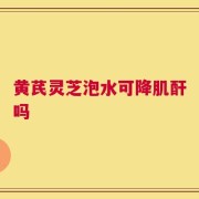 黄芪灵芝泡水可降肌酐吗