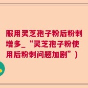 服用灵芝孢子粉后粉刺增多_“灵芝孢子粉使用后粉刺问题加剧”)