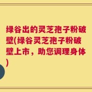 绿谷出的灵芝孢子粉破壁(绿谷灵芝孢子粉破壁上市，助您调理身体)