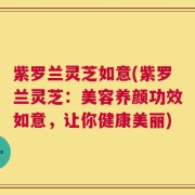 紫罗兰灵芝如意(紫罗兰灵芝：美容养颜功效如意，让你健康美丽)