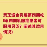 灵芝适合乳癌第四期吃吗(四期乳腺癌患者可服用灵芝？阐述其适用情况)