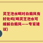 灵芝泡水喝对白癜风有好处吗(喝灵芝泡水可缓解白癜风——专家建议)