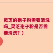 灵芝的孢子粉需要清洗吗_灵芝孢子粉是否需要清洗？)