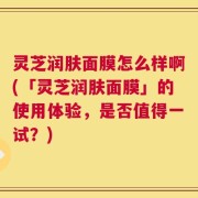 灵芝润肤面膜怎么样啊(「灵芝润肤面膜」的使用体验，是否值得一试？)