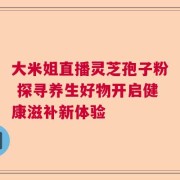 大米姐直播灵芝孢子粉 探寻养生好物开启健康滋补新体验