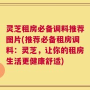 灵芝租房必备调料推荐图片(推荐必备租房调料：灵芝，让你的租房生活更健康舒适)