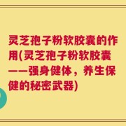 灵芝孢子粉软胶囊的作用(灵芝孢子粉软胶囊——强身健体，养生保健的秘密武器)