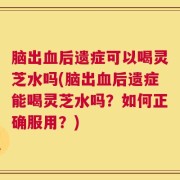 脑出血后遗症可以喝灵芝水吗(脑出血后遗症能喝灵芝水吗？如何正确服用？)