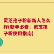灵芝孢子粉新新人怎么样(新手必看：灵芝孢子粉使用指南)