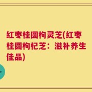 红枣桂圆枸灵芝(红枣桂圆枸杞芝：滋补养生佳品)