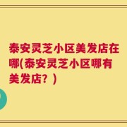 泰安灵芝小区美发店在哪(泰安灵芝小区哪有美发店？)