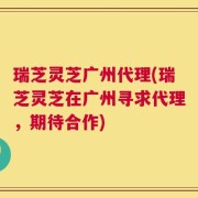 瑞芝灵芝广州代理(瑞芝灵芝在广州寻求代理，期待合作)