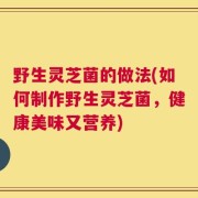 野生灵芝菌的做法(如何制作野生灵芝菌，健康美味又营养)