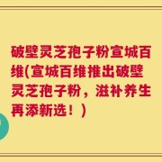 破壁灵芝孢子粉宣城百维(宣城百维推出破壁灵芝孢子粉，滋补养生再添新选！)