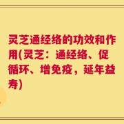 灵芝通经络的功效和作用(灵芝：通经络、促循环、增免疫，延年益寿)