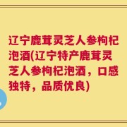 辽宁鹿茸灵芝人参枸杞泡酒(辽宁特产鹿茸灵芝人参枸杞泡酒，口感独特，品质优良)