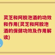 灵芝和阿胶泡酒的功效和作用(灵芝和阿胶泡酒的保健功效及作用解读)