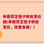 承德灵芝孢子粉批发价格(承德灵芝孢子粉批发价，优惠来袭！)