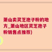 萧山卖灵芝孢子粉的地方_萧山地区灵芝孢子粉销售点推荐)