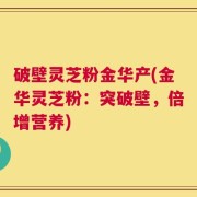 破壁灵芝粉金华产(金华灵芝粉：突破壁，倍增营养)