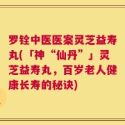 罗铨中医医案灵芝益寿丸(「神“仙丹”」灵芝益寿丸，百岁老人健康长寿的秘诀)