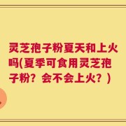 灵芝孢子粉夏天和上火吗(夏季可食用灵芝孢子粉？会不会上火？)