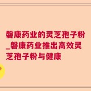 磐康药业的灵芝孢子粉_磐康药业推出高效灵芝孢子粉与健康
