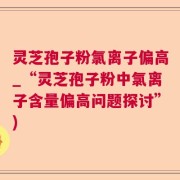 灵芝孢子粉氯离子偏高_“灵芝孢子粉中氯离子含量偏高问题探讨”)