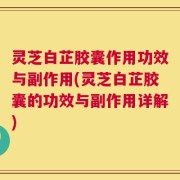 灵芝白芷胶囊作用功效与副作用(灵芝白芷胶囊的功效与副作用详解)