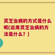 灵芝治病的方式是什么呢(运用灵芝治病的方法是什么？)