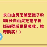 长白山灵芝破壁孢子粉哪(长白山灵芝孢子粉经破壁后更易吸收，推荐购买！)