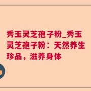 秀玉灵芝孢子粉_秀玉灵芝孢子粉:天然养生珍品,滋养身体