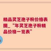 精品灵芝孢子粉价格表图_“年灵芝孢子粉精品价格一览表”