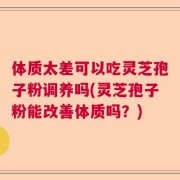 体质太差可以吃灵芝孢子粉调养吗(灵芝孢子粉能改善体质吗？)