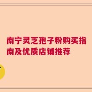 南宁灵芝孢子粉购买指南及优质店铺推荐