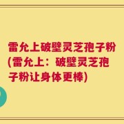 雷允上破壁灵芝孢子粉(雷允上：破壁灵芝孢子粉让身体更棒)