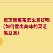 灵芝黑豆茶怎么煮好喝(如何煮出美味的灵芝黑豆茶)