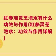 红参加灵芝泡水有什么功效与作用(红参灵芝泡水：功效与作用详解)