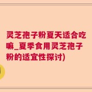 灵芝孢子粉夏天适合吃嘛_夏季食用灵芝孢子粉的适宜性探讨)