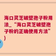 海口灵芝破壁孢子粉用法_“海口灵芝破壁孢子粉的正确使用方法”)
