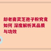 却老斋灵芝孢子粉究竟如何 深度解析其品质与功效